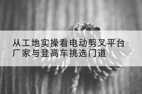 麻江电动剪叉升降平台厂家-从工地实操看电动剪叉平台厂家与登高车挑选门道