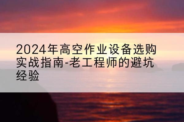 麻江高空作业升降机厂家推荐-2024年高空作业设备选购实战指南-老工程师的避坑经验