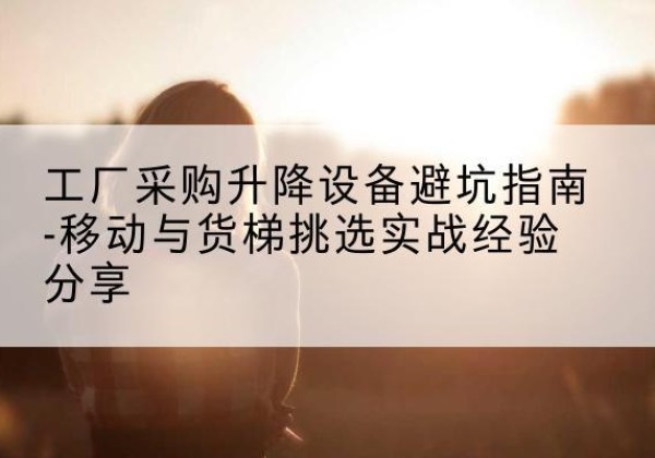 麻江移动式升降机怎么选-工厂采购升降设备避坑指南-移动与货梯挑选实战经验分享