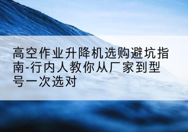 麻江升降平台厂家-高空作业升降机选购避坑指南-行内人教你从厂家到型号一次选对