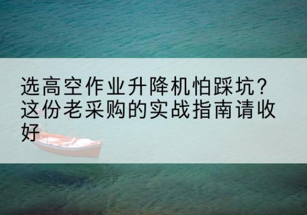 麻江高空作业升降机厂家推荐-选高空作业升降机怕踩坑？这份老采购的实战指南请收好