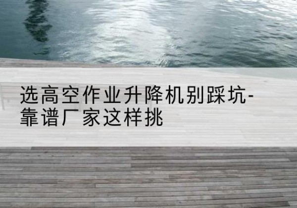麻江剪叉式升降机厂家-选高空作业升降机别踩坑-靠谱厂家这样挑