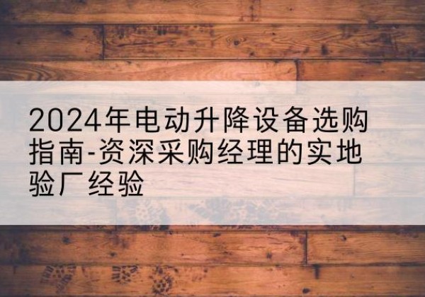 麻江电动剪叉升降平台厂家-2024年电动升降设备选购指南-资深采购经理的实地验厂经验