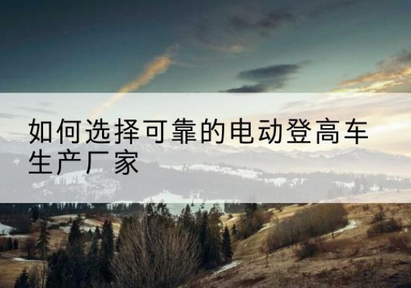 麻江电动登高车厂家-如何选择可靠的电动登高车生产厂家