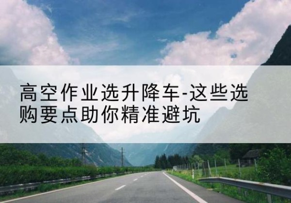 麻江升降车厂家-高空作业选升降车-这些选购要点助你*避坑