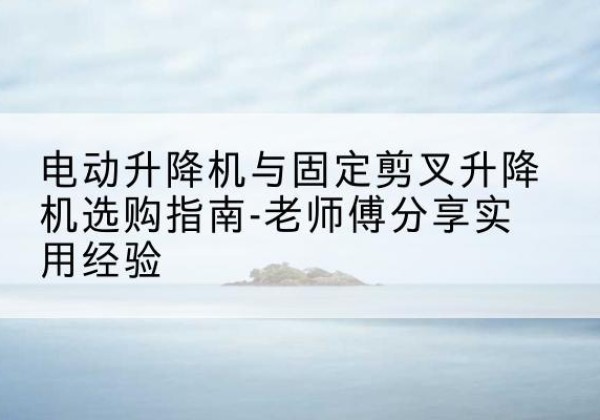 麻江电动升降机怎么选-电动升降机与固定剪叉升降机选购指南-老师傅分享实用经验