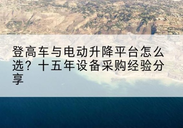 麻江登高车厂家厂家-登高车与电动升降平台怎么选？十五年设备采购经验分享