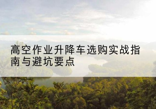 麻江升降车怎么选-高空作业升降车选购实战指南与避坑要点