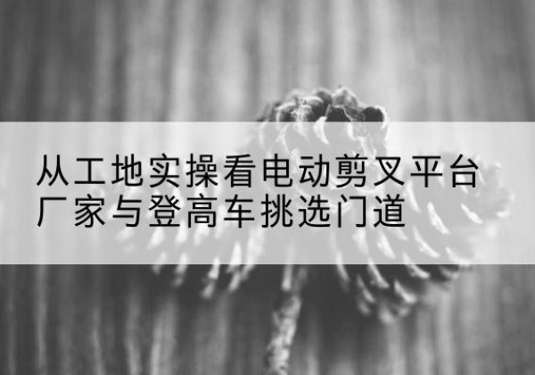麻江电动剪叉升降平台厂家-从工地实操看电动剪叉平台厂家与登高车挑选门道