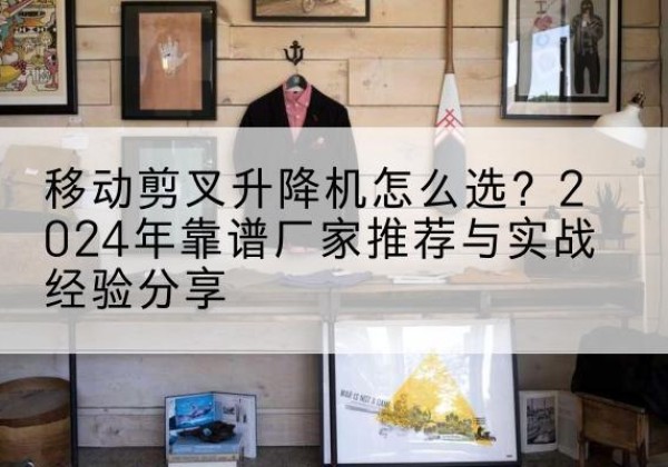 麻江升降平台厂家推荐-移动剪叉升降机怎么选？2024年靠谱厂家推荐与实战经验分享