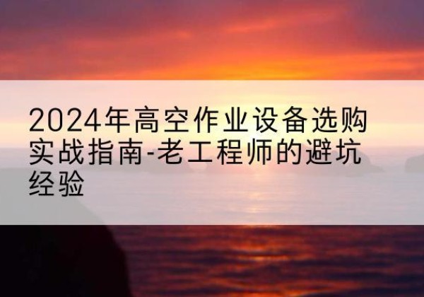 麻江高空作业升降机厂家推荐-2024年高空作业设备选购实战指南-老工程师的避坑经验