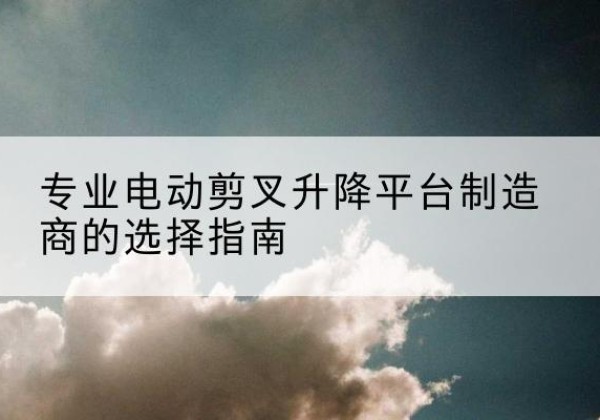 麻江电动剪叉升降平台厂家-专业电动剪叉升降平台制造商的选择指南